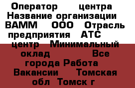 Оператор Call-центра › Название организации ­ ВАММ  , ООО › Отрасль предприятия ­ АТС, call-центр › Минимальный оклад ­ 13 000 - Все города Работа » Вакансии   . Томская обл.,Томск г.